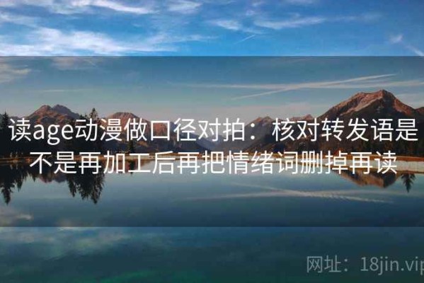 读age动漫做口径对拍：核对转发语是不是再加工后再把情绪词删掉再读