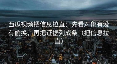 西瓜视频把信息拉直：先看对象有没有偷换，再把证据列成条（把信息拉直）