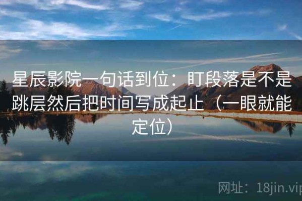 星辰影院一句话到位：盯段落是不是跳层然后把时间写成起止（一眼就能定位）