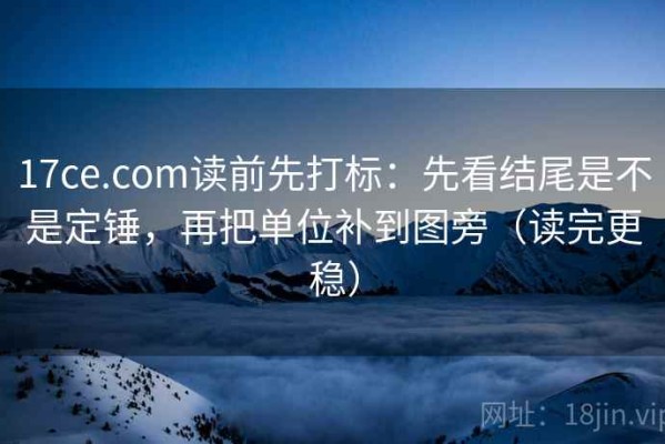 17ce.com读前先打标：先看结尾是不是定锤，再把单位补到图旁（读完更稳）
