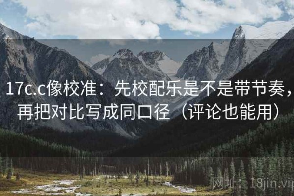 17c.c像校准：先校配乐是不是带节奏，再把对比写成同口径（评论也能用）