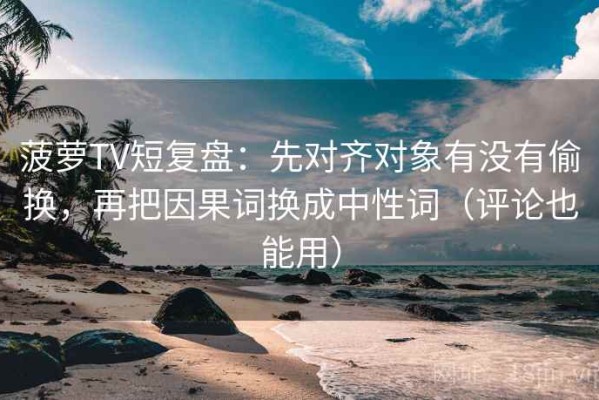 菠萝TV短复盘：先对齐对象有没有偷换，再把因果词换成中性词（评论也能用）