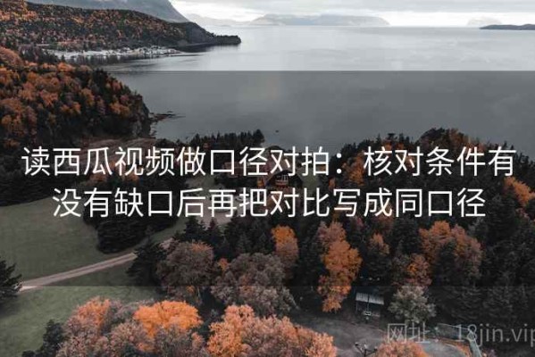 读西瓜视频做口径对拍：核对条件有没有缺口后再把对比写成同口径