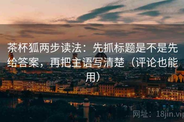茶杯狐两步读法：先抓标题是不是先给答案，再把主语写清楚（评论也能用）