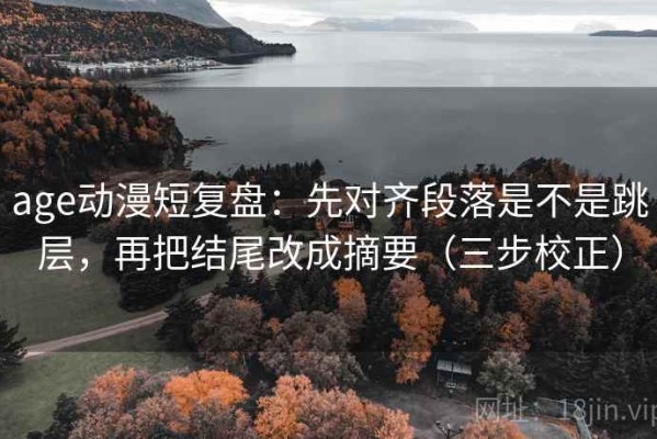 age动漫短复盘：先对齐段落是不是跳层，再把结尾改成摘要（三步校正）