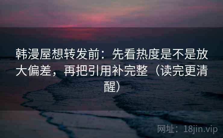 韩漫屋想转发前：先看热度是不是放大偏差，再把引用补完整（读完更清醒）
