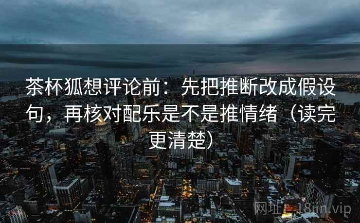 茶杯狐想评论前：先把推断改成假设句，再核对配乐是不是推情绪（读完更清楚）