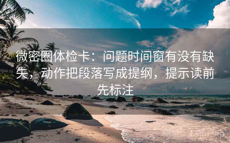 微密圈体检卡：问题时间窗有没有缺失，动作把段落写成提纲，提示读前先标注