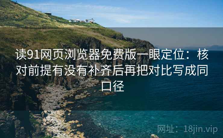读91网页浏览器免费版一眼定位：核对前提有没有补齐后再把对比写成同口径
