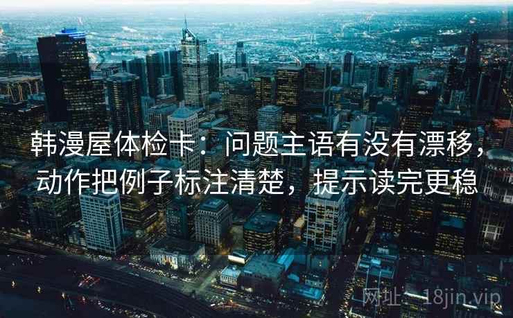 韩漫屋体检卡：问题主语有没有漂移，动作把例子标注清楚，提示读完更稳
