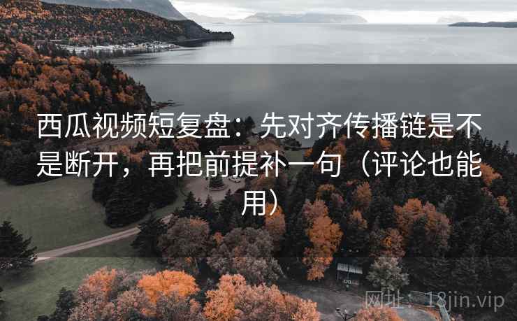 西瓜视频短复盘：先对齐传播链是不是断开，再把前提补一句（评论也能用）