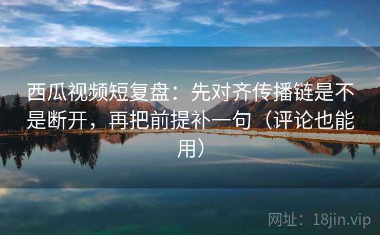 西瓜视频短复盘：先对齐传播链是不是断开，再把前提补一句（评论也能用）