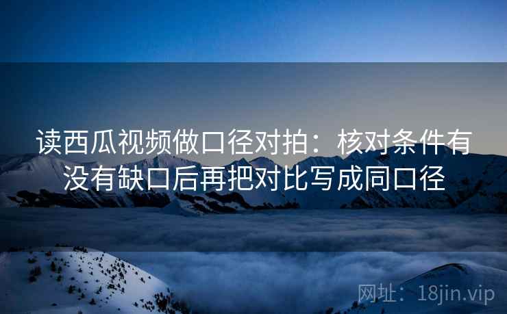 读西瓜视频做口径对拍：核对条件有没有缺口后再把对比写成同口径