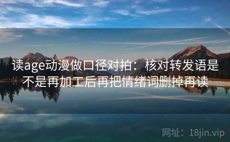 读age动漫做口径对拍：核对转发语是不是再加工后再把情绪词删掉再读