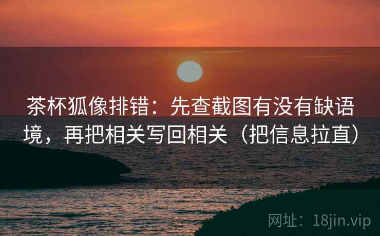 茶杯狐像排错：先查截图有没有缺语境，再把相关写回相关（把信息拉直）