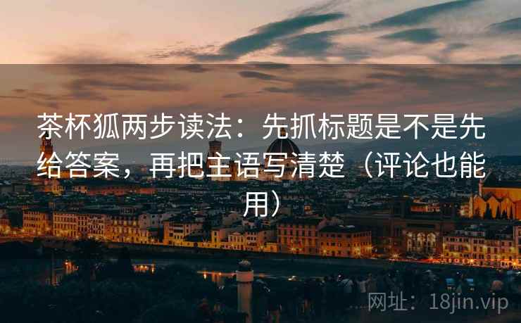 茶杯狐两步读法：先抓标题是不是先给答案，再把主语写清楚（评论也能用）