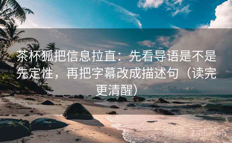 茶杯狐把信息拉直：先看导语是不是先定性，再把字幕改成描述句（读完更清醒）
