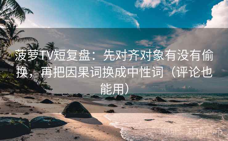 菠萝TV短复盘：先对齐对象有没有偷换，再把因果词换成中性词（评论也能用）