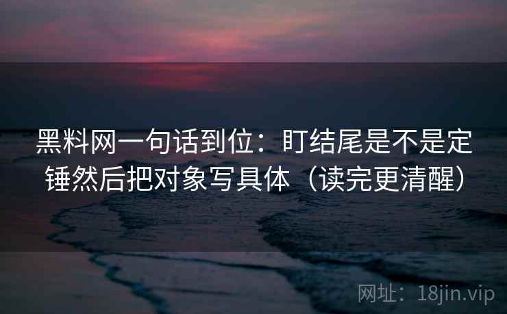 黑料网一句话到位：盯结尾是不是定锤然后把对象写具体（读完更清醒）