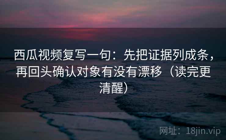 西瓜视频复写一句：先把证据列成条，再回头确认对象有没有漂移（读完更清醒）