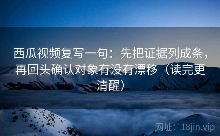 西瓜视频复写一句：先把证据列成条，再回头确认对象有没有漂移（读完更清醒）