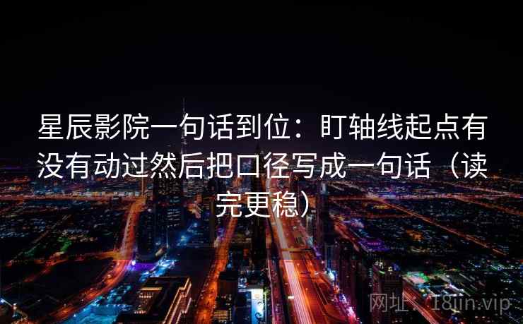 星辰影院一句话到位：盯轴线起点有没有动过然后把口径写成一句话（读完更稳）