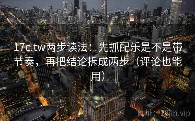 17c.tw两步读法：先抓配乐是不是带节奏，再把结论拆成两步（评论也能用）