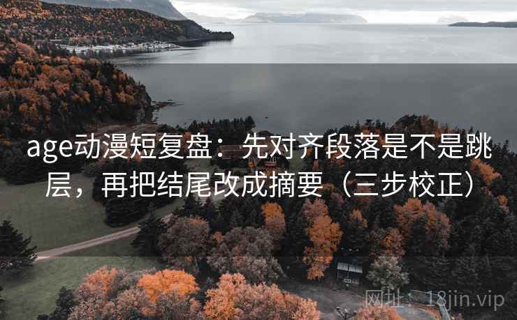 age动漫短复盘：先对齐段落是不是跳层，再把结尾改成摘要（三步校正）