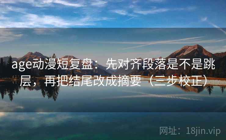 age动漫短复盘：先对齐段落是不是跳层，再把结尾改成摘要（三步校正）