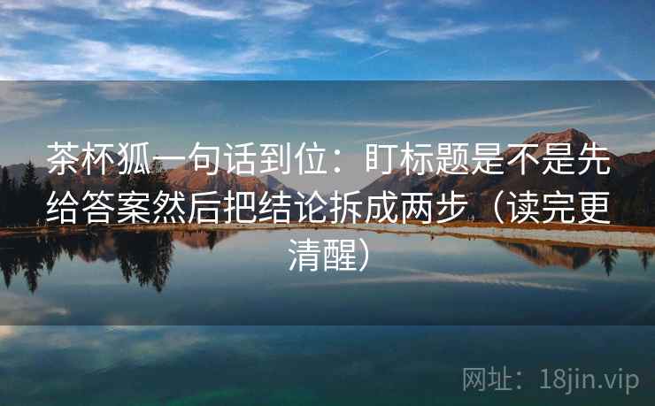 茶杯狐一句话到位：盯标题是不是先给答案然后把结论拆成两步（读完更清醒）