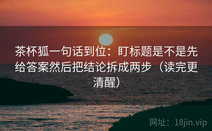 茶杯狐一句话到位：盯标题是不是先给答案然后把结论拆成两步（读完更清醒）