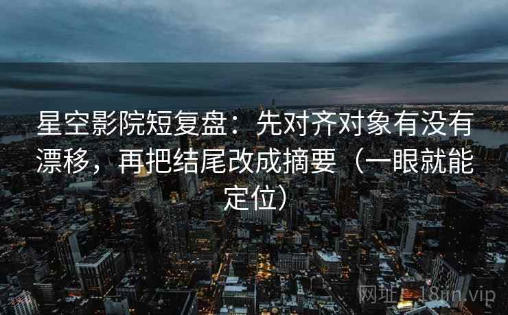 星空影院短复盘：先对齐对象有没有漂移，再把结尾改成摘要（一眼就能定位）