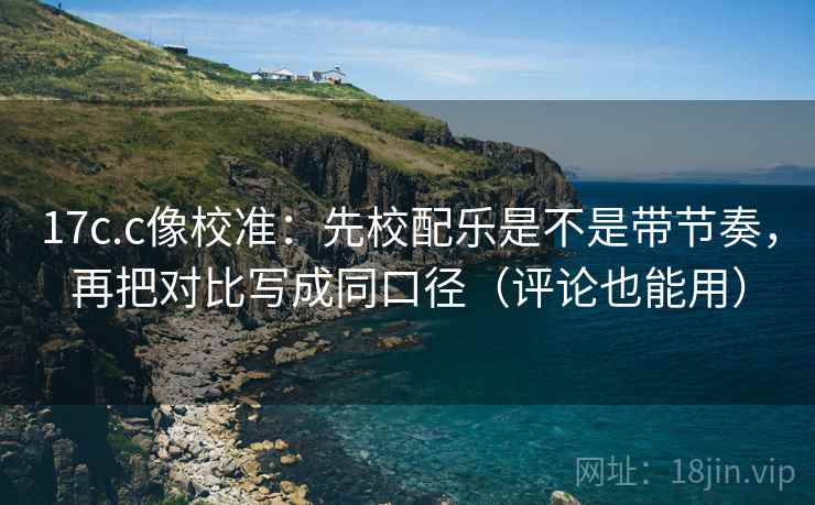 17c.c像校准：先校配乐是不是带节奏，再把对比写成同口径（评论也能用）