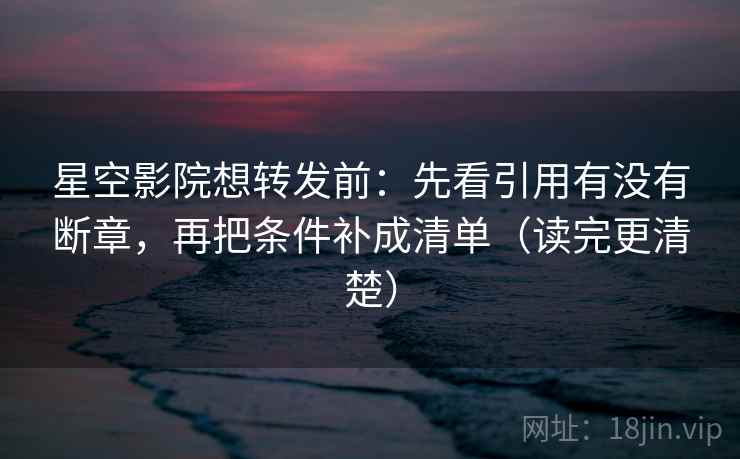 星空影院想转发前：先看引用有没有断章，再把条件补成清单（读完更清楚）