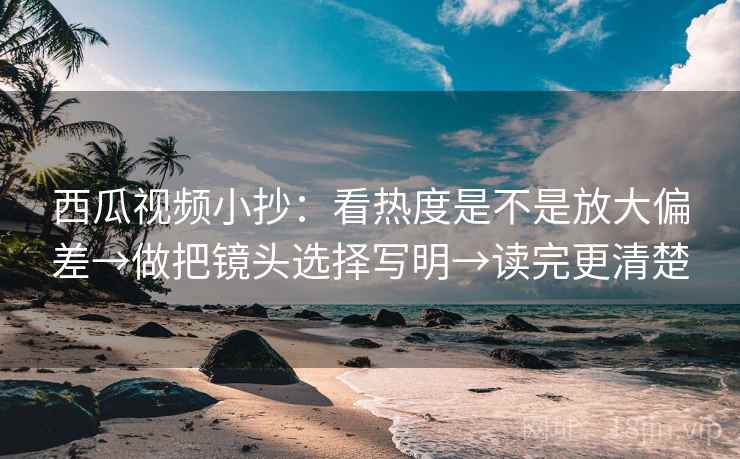 西瓜视频小抄：看热度是不是放大偏差→做把镜头选择写明→读完更清楚