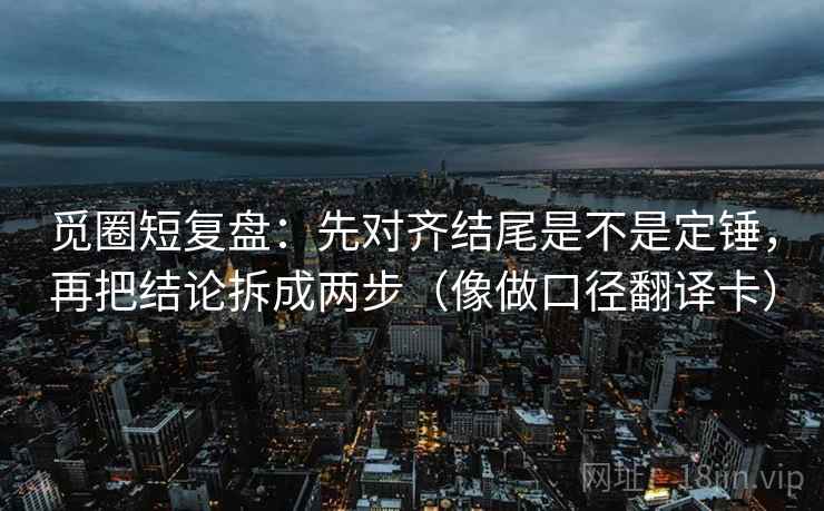 觅圈短复盘：先对齐结尾是不是定锤，再把结论拆成两步（像做口径翻译卡）