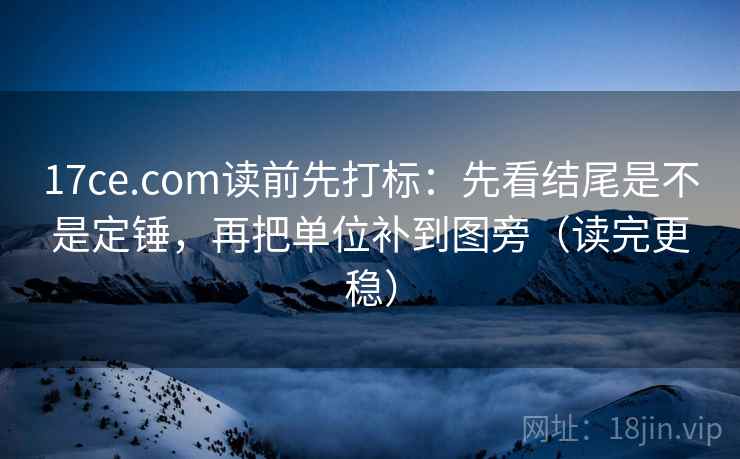17ce.com读前先打标：先看结尾是不是定锤，再把单位补到图旁（读完更稳）