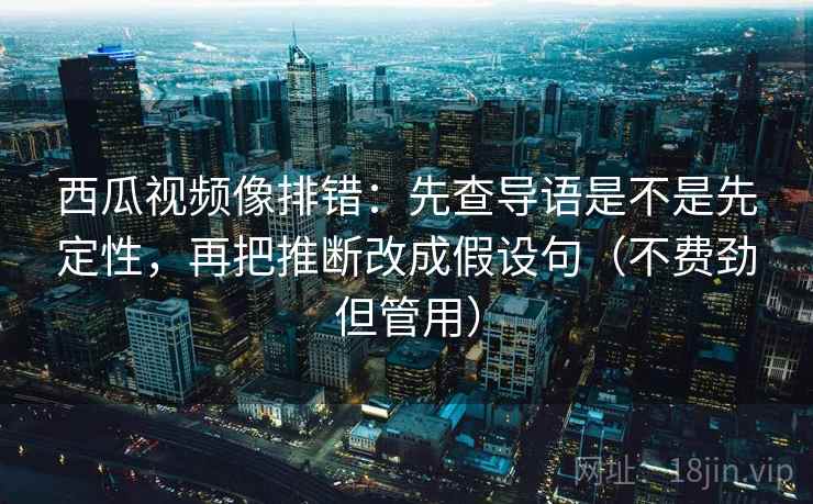 西瓜视频像排错：先查导语是不是先定性，再把推断改成假设句（不费劲但管用）