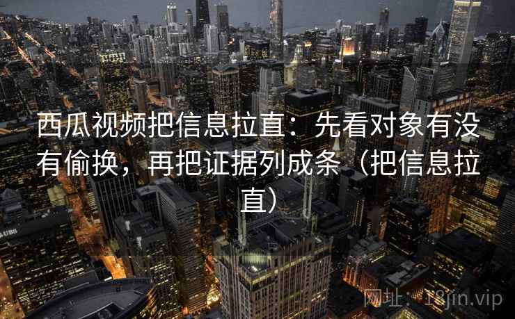 西瓜视频把信息拉直：先看对象有没有偷换，再把证据列成条（把信息拉直）