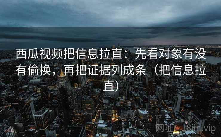 西瓜视频把信息拉直：先看对象有没有偷换，再把证据列成条（把信息拉直）