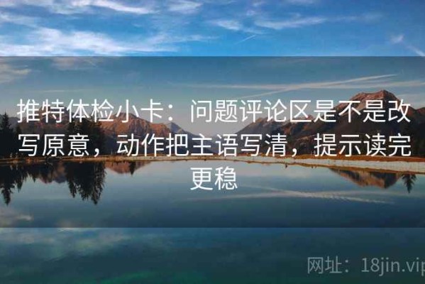 推特体检小卡：问题评论区是不是改写原意，动作把主语写清，提示读完更稳