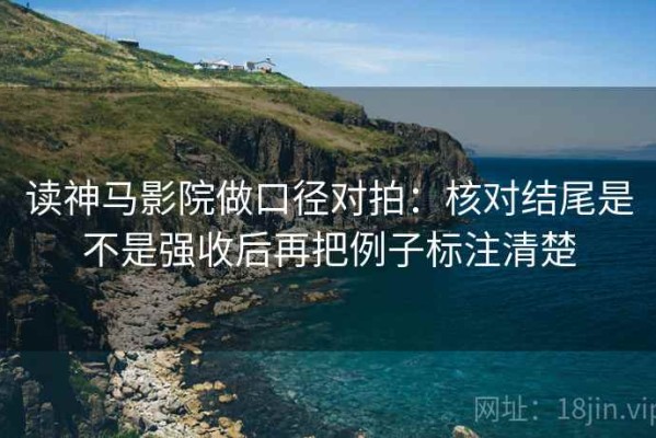 读神马影院做口径对拍：核对结尾是不是强收后再把例子标注清楚