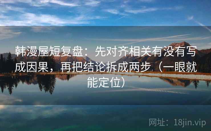韩漫屋短复盘：先对齐相关有没有写成因果，再把结论拆成两步（一眼就能定位）