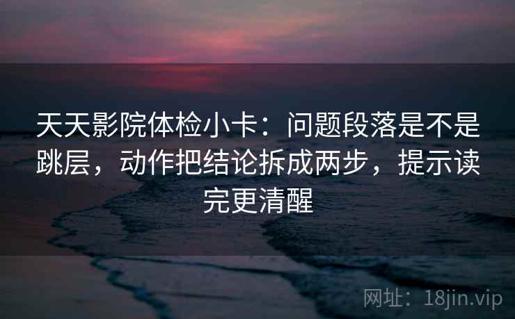 天天影院体检小卡：问题段落是不是跳层，动作把结论拆成两步，提示读完更清醒