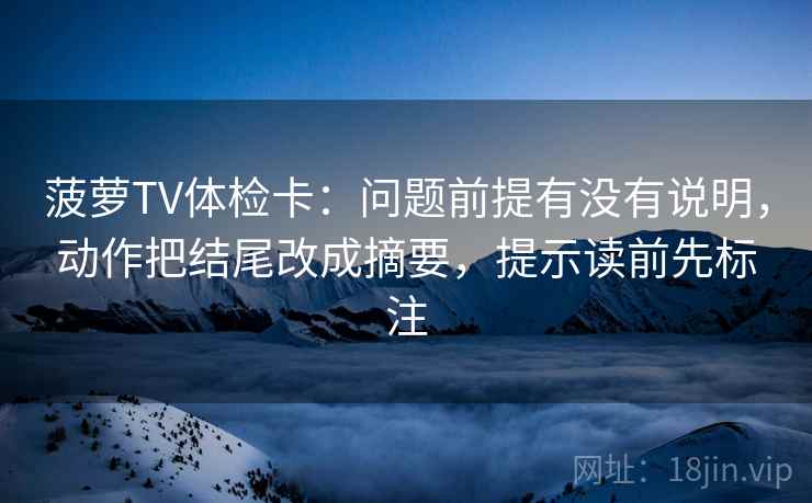 菠萝TV体检卡:问题前提有没有说明,动作把结尾改成摘要,提示读前先标注 菠萝TV体检卡:问题前提有没有说明,动作把结尾改成摘要,提示读前先标注