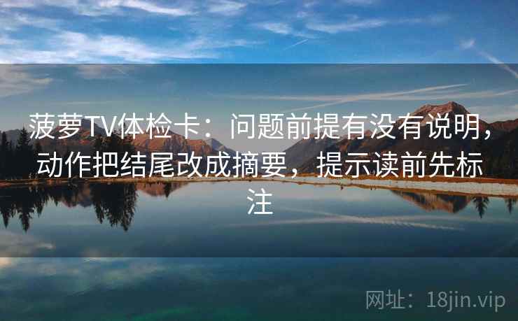 菠萝TV体检卡:问题前提有没有说明,动作把结尾改成摘要,提示读前先标注 菠萝TV体检卡:问题前提有没有说明,动作把结尾改成摘要,提示读前先标注