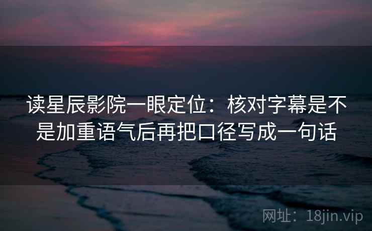 读星辰影院一眼定位：核对字幕是不是加重语气后再把口径写成一句话