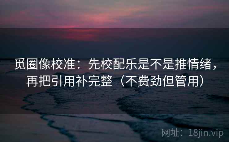 觅圈像校准：先校配乐是不是推情绪，再把引用补完整（不费劲但管用）