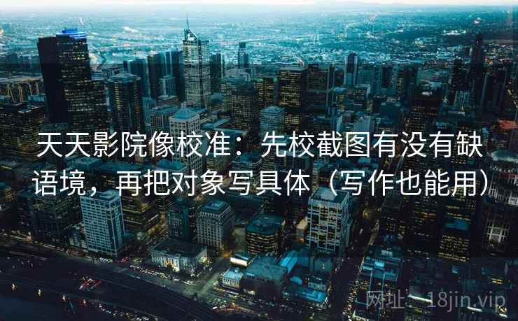 天天影院像校准:先校截图有没有缺语境,再把对象写具体(写作也能用) 天天影院像校准:先校截图有没有缺语境,再把对象写具体(写作也能用)