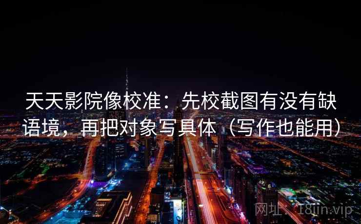 天天影院像校准:先校截图有没有缺语境,再把对象写具体(写作也能用) 天天影院像校准:先校截图有没有缺语境,再把对象写具体(写作也能用)
